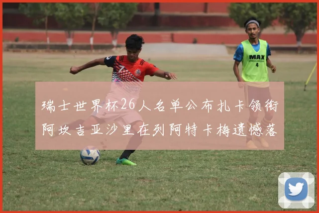 瑞士世界杯26人名单公布扎卡领衔阿坎吉亚沙里在列阿特卡梅遗憾落选