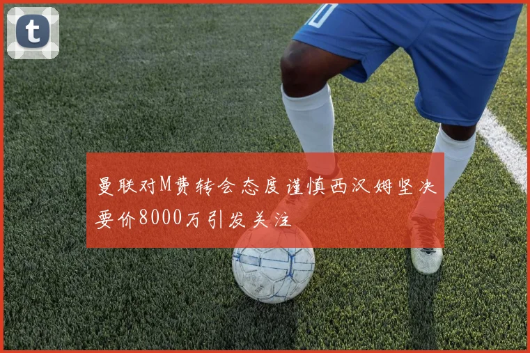 曼联对M费转会态度谨慎西汉姆坚决要价8000万引发关注