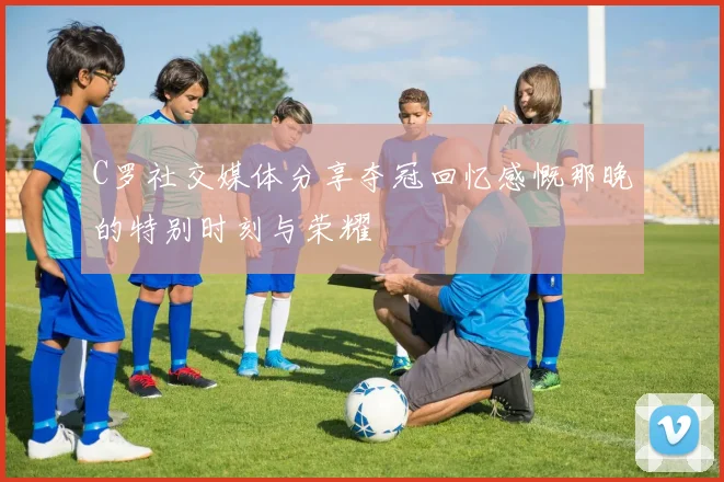 C罗社交媒体分享夺冠回忆感慨那晚的特别时刻与荣耀