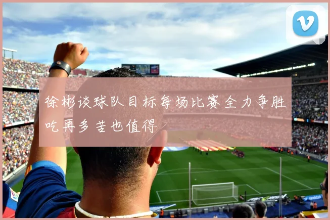 徐彬谈球队目标每场比赛全力争胜吃再多苦也值得