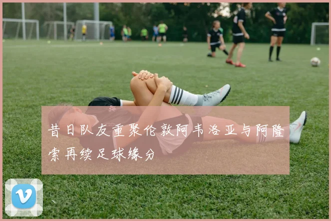 昔日队友重聚伦敦阿韦洛亚与阿隆索再续足球缘分