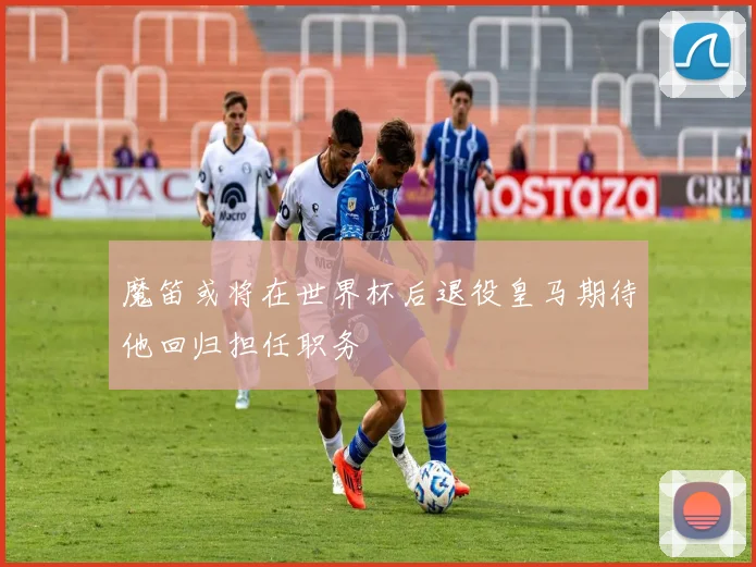 魔笛或将在世界杯后退役皇马期待他回归担任职务