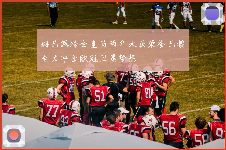 姆巴佩转会皇马两年未获荣誉巴黎全力冲击欧冠卫冕梦想