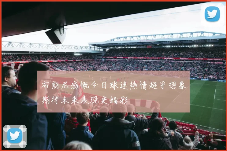 布朗尼感慨今日球迷热情超乎想象期待未来表现更精彩