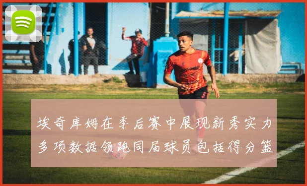 埃奇库姆在季后赛中展现新秀实力多项数据领跑同届球员包括得分篮板助攻抢断三分