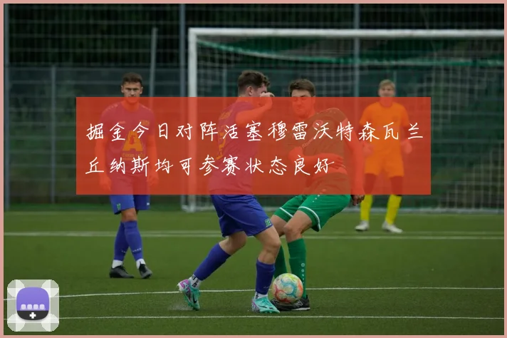 掘金今日对阵活塞穆雷沃特森瓦兰丘纳斯均可参赛状态良好