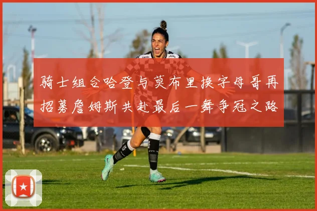 骑士组合哈登与莫布里换字母哥再招募詹姆斯共赴最后一舞争冠之路