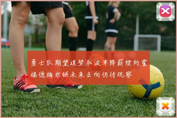 勇士队期望追梦和波津降薪续约霍福德梅尔顿未来去向仍待观察