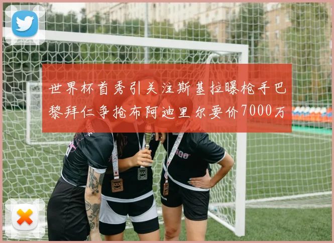 世界杯首秀引关注斯基拉曝枪手巴黎拜仁争抢布阿迪里尔要价7000万欧元
