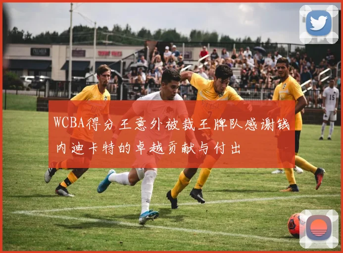 WCBA得分王意外被裁王牌队感谢钱内迪卡特的卓越贡献与付出