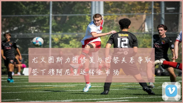 尤文图斯力图修复与巴黎关系争取签下穆阿尼重返转会市场