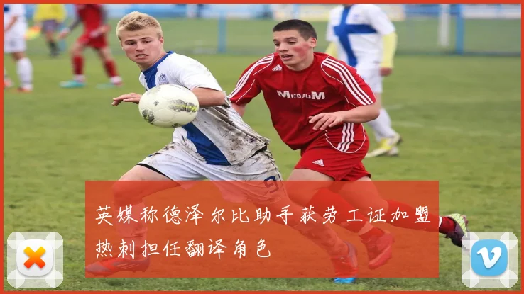英媒称德泽尔比助手获劳工证加盟热刺担任翻译角色