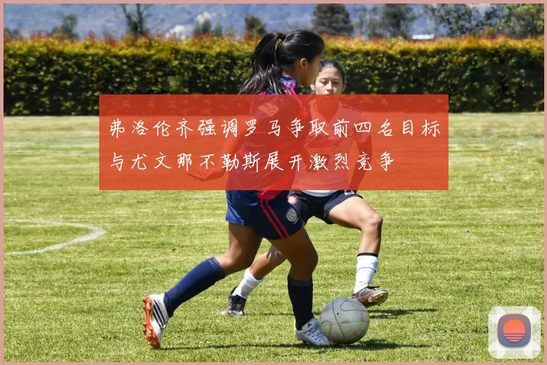 弗洛伦齐强调罗马争取前四名目标与尤文那不勒斯展开激烈竞争