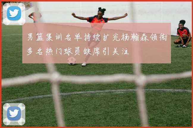 男篮集训名单持续扩充杨瀚森领衔多名热门球员缺席引关注