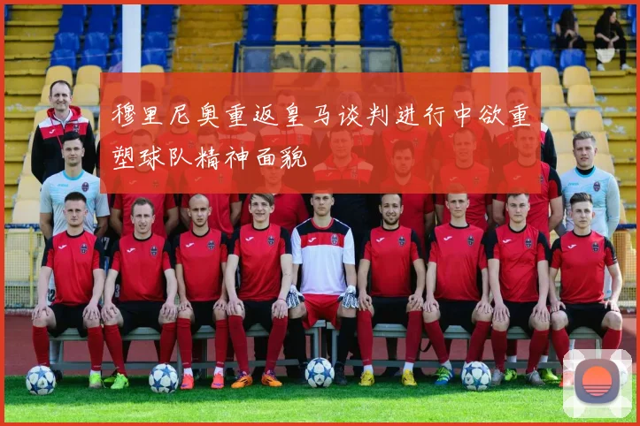 穆里尼奥重返皇马谈判进行中欲重塑球队精神面貌